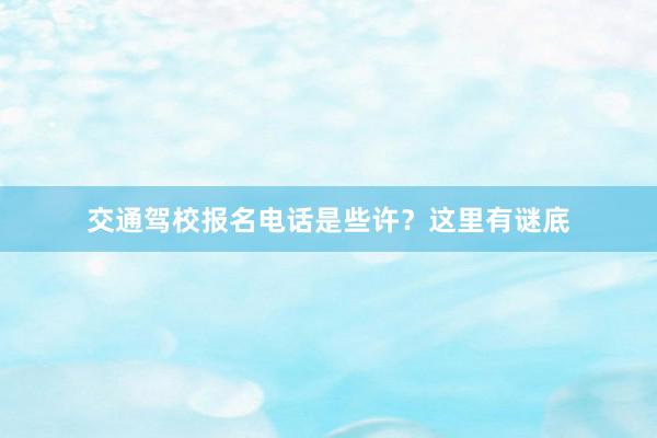 交通驾校报名电话是些许？这里有谜底