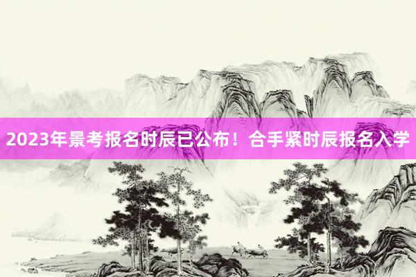 2023年景考报名时辰已公布！合手紧时辰报名入学