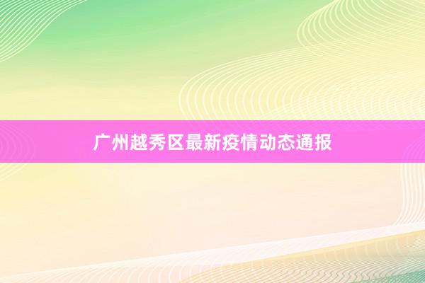 广州越秀区最新疫情动态通报