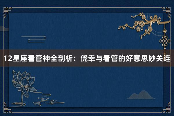 12星座看管神全剖析：侥幸与看管的好意思妙关连