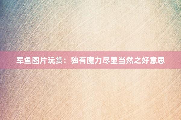 军鱼图片玩赏：独有魔力尽显当然之好意思
